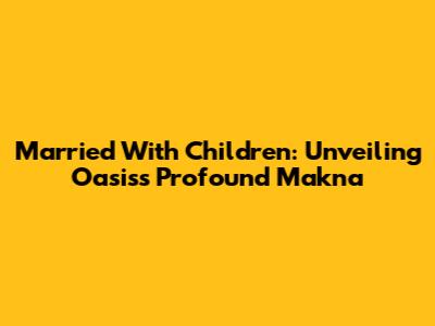 Married With Children: Unveiling Oasis's Profound Makna